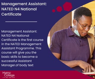 Management Assistant:
NATED N4 National
Certificate
Management Assistant:
NATED N4 National
Certificate is the first course
in the NATED Management
Assistant Programme. This
course will give you the
basic skills to become a
successful Assistant
Manager.of body text
 