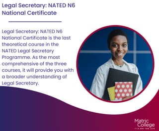 Legal Secretary: NATED N6
National Certificate
Legal Secretary: NATED N6
National Certificate is the last
theoretical course in the
NATED Legal Secretary
Programme. As the most
comprehensive of the three
courses, it will provide you with
a broader understanding of
Legal Secretary.
 