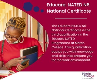 Educare: NATED N6
National Certificate
The Educare NATED N6
National Certificate is the
third qualification in the
Educare NATED
Programme at Matric
College. This qualification
equips you with knowledge
and skills that prepare you
for the work environment.
 