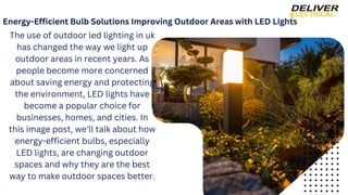 Energy-Efficient Bulb Solutions Improving Outdoor Areas with LED Lights
The use of outdoor led lighting in uk
has changed the way we light up
outdoor areas in recent years. As
people become more concerned
about saving energy and protecting
the environment, LED lights have
become a popular choice for
businesses, homes, and cities. In
this image post, we'll talk about how
energy-efficient bulbs, especially
LED lights, are changing outdoor
spaces and why they are the best
way to make outdoor spaces better.
 
