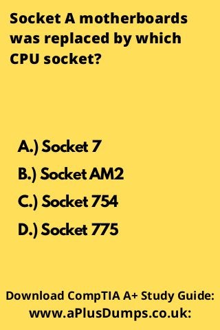 Socket A motherboards
was replaced by which
CPU socket?
A.) Socket 7
B.) Socket AM2
C.) Socket 754
D.) Socket 775
Download CompTIA A+ Study Guide:
www.aPlusDumps.co.uk:
 