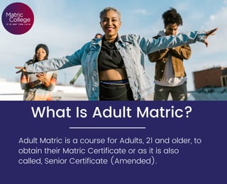 What Is Adult Matric?


Adult Matric is a course for Adults, 21 and older, to
obtain their Matric Certificate or as it is also
called, Senior Certificate (Amended).
 