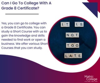 Can I Go To College With A
Grade 8 Certificate?
Yes, you can go to college with
a Grade 8 Certificate. You can
study a Short Course with us to
gain the knowledge and skills
needed to find work or open a
business. We offer various Short
Courses that you can study.
 