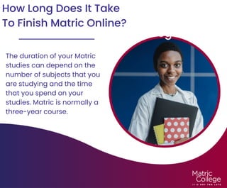 How Does Online Matric
Work At Matric College?
How Long Does It Take
To Finish Matric Online?
The duration of your Matric
studies can depend on the
number of subjects that you
are studying and the time
that you spend on your
studies. Matric is normally a
three-year course.
 