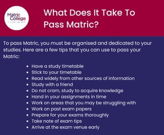 What Does It Take To
Pass Matric?
To pass Matric, you must be organised and dedicated to your
studies. Here are a few tips that you can use to pass your
Matric:
Have a study timetable
Stick to your timetable
Read widely from other sources of information
Study with a friend
Do not cram, study to acquire knowledge
Hand in your assignments in time
Work on areas that you may be struggling with
Work on past exam papers
Prepare for your exams thoroughly
Take note of exam tips
Arrive at the exam venue early
 
