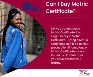 Can I Buy Matric
Certificate?
No, you cannot buy a
Matric Certificate. It is
illegal to buy a Matric
Certificate. Buying a Matric
Certificate can lead to your
prosecution if found out. A
Matric Certificate is only
issued by Umalusi after
you have passed your
exams.
 