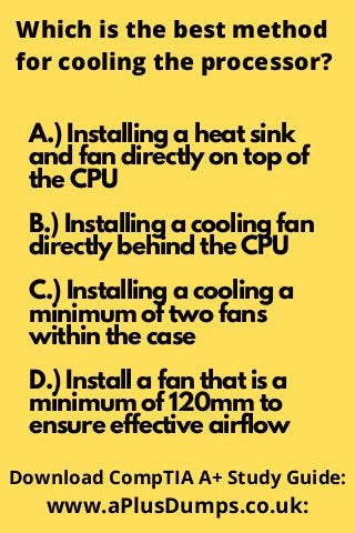 Which is the best method
for cooling the processor?
A.) Installing a heat sink
and fan directly on top of
the CPU
B.) Installing a cooling fan
directly behind the CPU
C.) Installing a cooling a
minimum of two fans
within the case
D.) Install a fan that is a
minimum of 120mm to
ensure effective airflow
Download CompTIA A+ Study Guide:
www.aPlusDumps.co.uk:
 