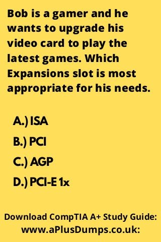 Bob is a gamer and he
wants to upgrade his
video card to play the
latest games. Which
Expansions slot is most
appropriate for his needs.
A.) ISA
B.) PCI
C.) AGP
D.) PCI-E 1x
Download CompTIA A+ Study Guide:
www.aPlusDumps.co.uk:
 