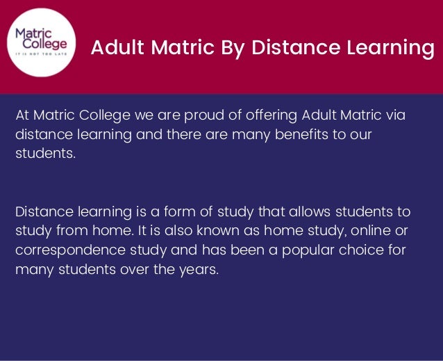 Adult Matric By Distance Learning
At Matric College we are proud of offering Adult Matric via
distance learning and there are many benefits to our
students.
Distance learning is a form of study that allows students to
study from home. It is also known as home study, online or
correspondence study and has been a popular choice for
many students over the years.
 