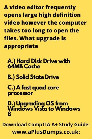 A video editor frequently
opens large high definition
video however the computer
takes too long to open the
files. What upgrade is
appropriate
A.) Hard Disk Drive with
64MB Cache
B.) Solid State Drive
C.) A fast quad core
processor
D.) Upgrading OS from
Windows Vista to Windows
8
Download CompTIA A+ Study Guide:
www.aPlusDumps.co.uk:
 