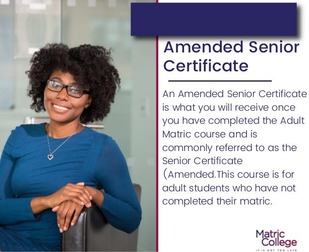 Amended Senior
Certificate
An Amended Senior Certificate
is what you will receive once
you have completed the Adult
Matric course and is
commonly referred to as the
Senior Certificate
(Amended.This course is for
adult students who have not
completed their matric.
 