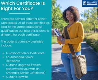 Which Certificate Is
Right For You?
There are several different Senior
Certificates. All of these certificates
lead to the same educational
qualification but how this is done is
different for each certificate.
The options currently available
include:
A National Senior Certificate
An Amended Senior
Certificate
A Matric Upgrade (which
also awards you with an
Amended Senior Certificate)
A Matric Rewrite
 