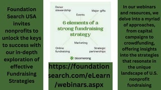 In our webinars
and resources, we
delve into a myriad
of approaches,
from capital
campaigns to
crowdfunding,
offering insights
into the strategies
that resonate in
the unique
landscape of U.S.
nonprofit
fundraising
Foundation
Search USA
invites
nonprofits to
unlock the keys
to success with
our in-depth
exploration of
effective
Fundraising
Strategies
 