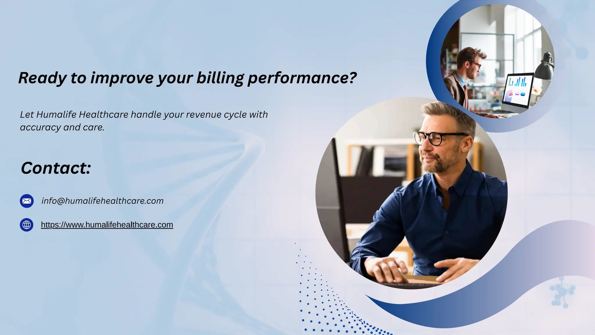 Ready to improve your billing performance?
Contact:
Let Humalife Healthcare handle your revenue cycle with
accuracy and care.
info@humalifehealthcare.com
https://www.humalifehealthcare.com
 
