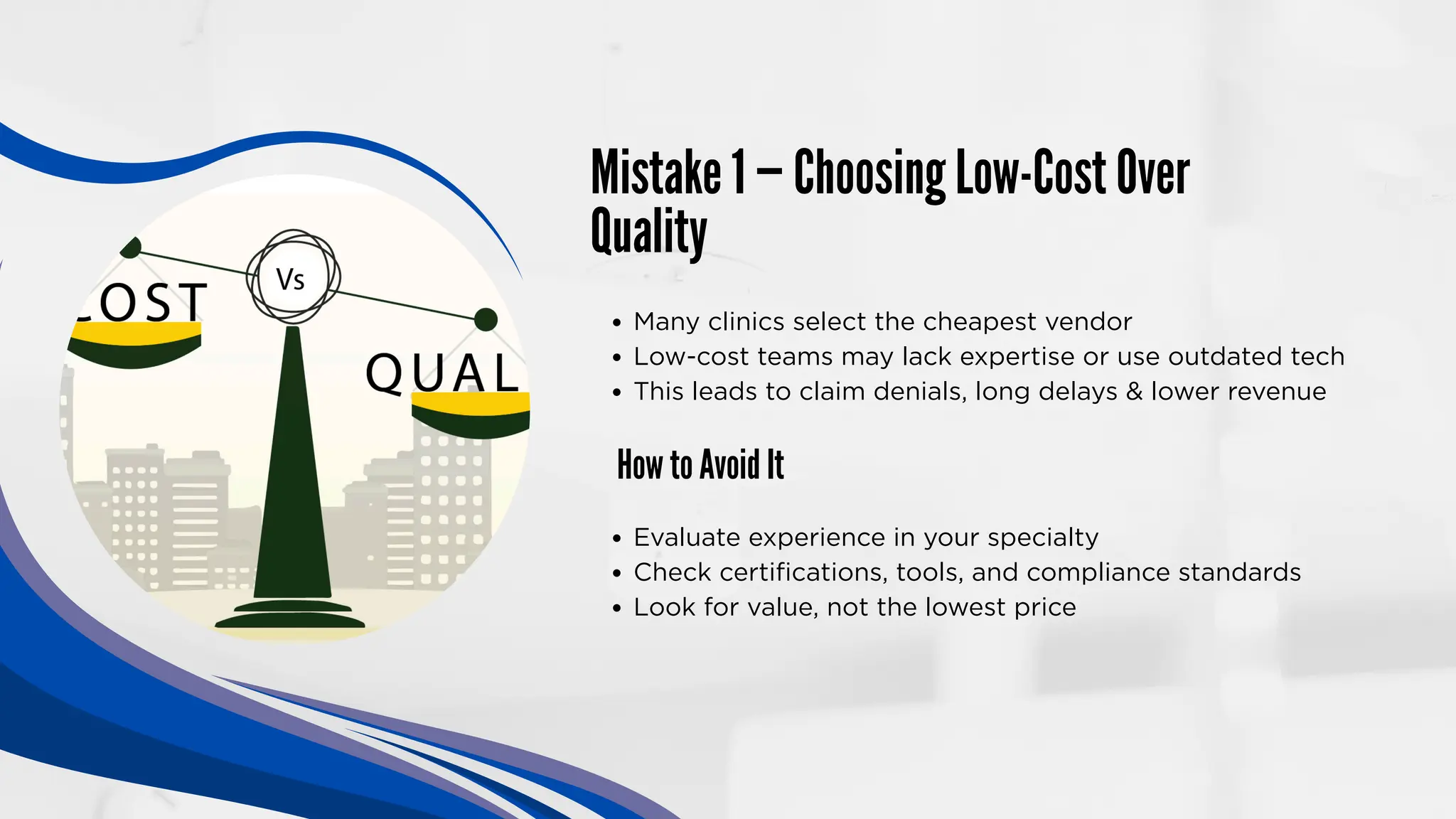 Mistake 1 — Choosing Low-Cost Over
Quality
How to Avoid It
Many clinics select the cheapest vendor
Low-cost teams may lack expertise or use outdated tech
This leads to claim denials, long delays & lower revenue
Evaluate experience in your specialty
Check certifications, tools, and compliance standards
Look for value, not the lowest price
 