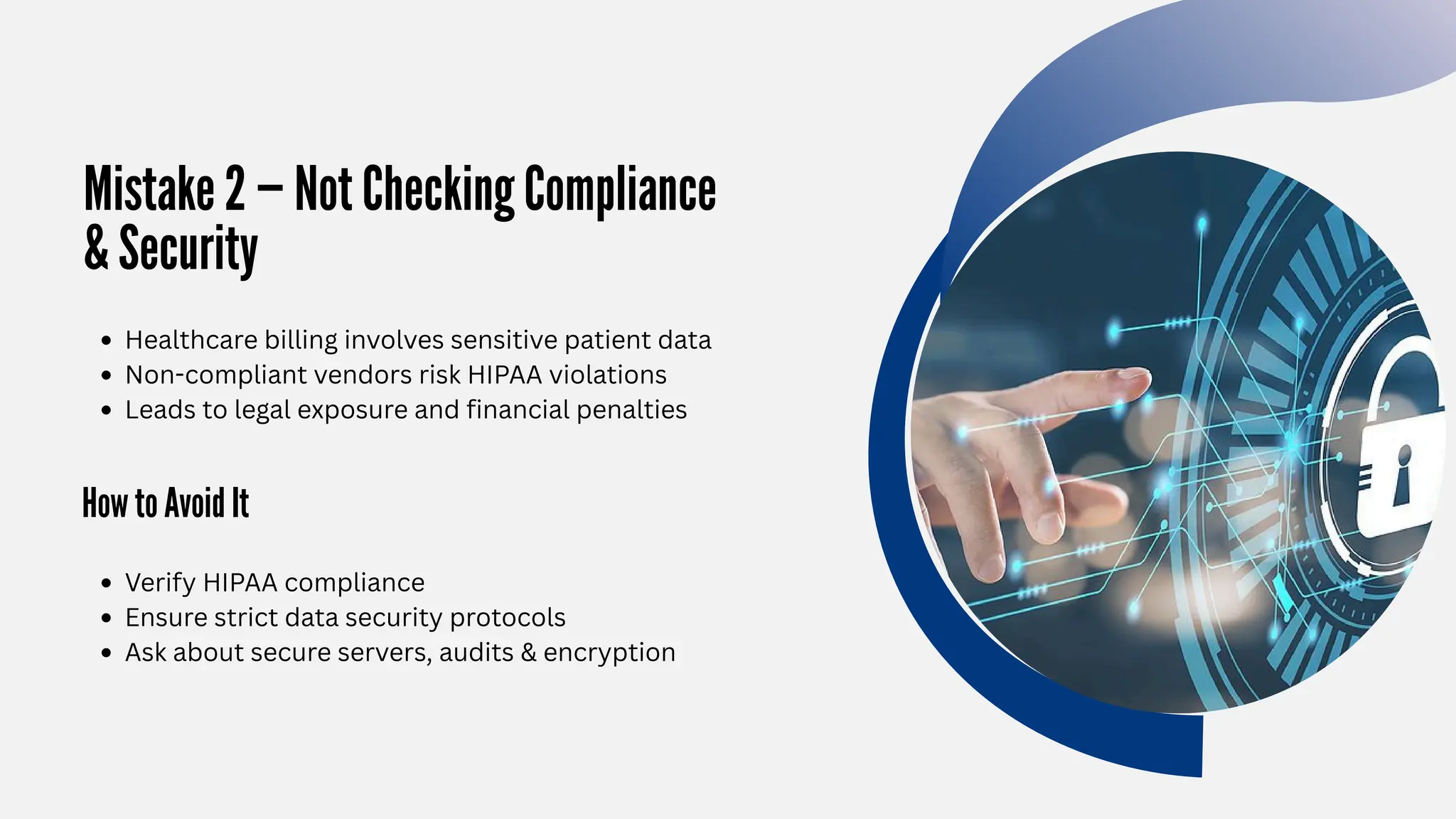 Mistake 2 — Not Checking Compliance
& Security
How to Avoid It
Healthcare billing involves sensitive patient data
Non-compliant vendors risk HIPAA violations
Leads to legal exposure and financial penalties
Verify HIPAA compliance
Ensure strict data security protocols
Ask about secure servers, audits & encryption
 