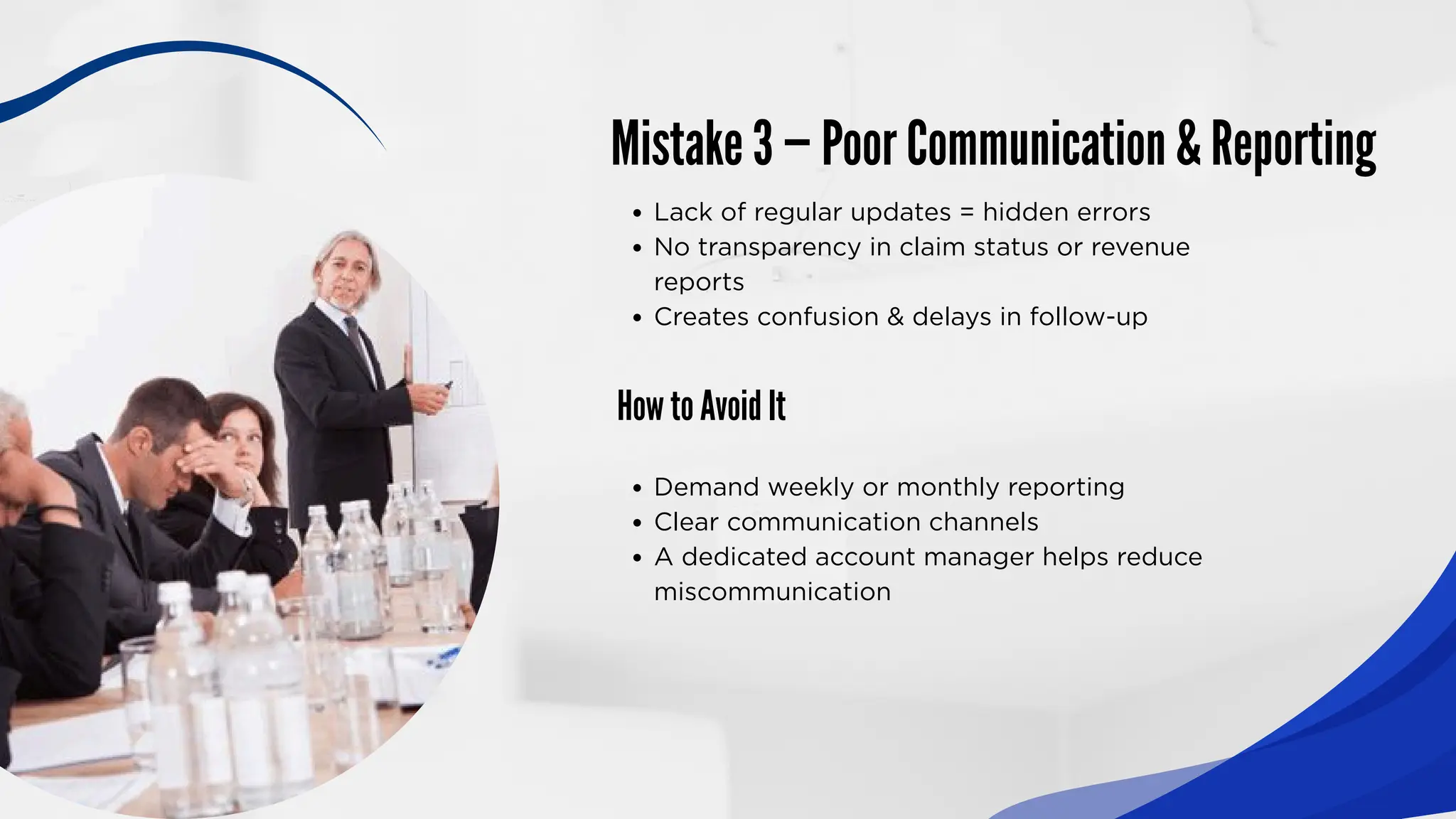 Mistake 3 — Poor Communication & Reporting
How to Avoid It
Lack of regular updates = hidden errors
No transparency in claim status or revenue
reports
Creates confusion & delays in follow-up
Demand weekly or monthly reporting
Clear communication channels
A dedicated account manager helps reduce
miscommunication
 