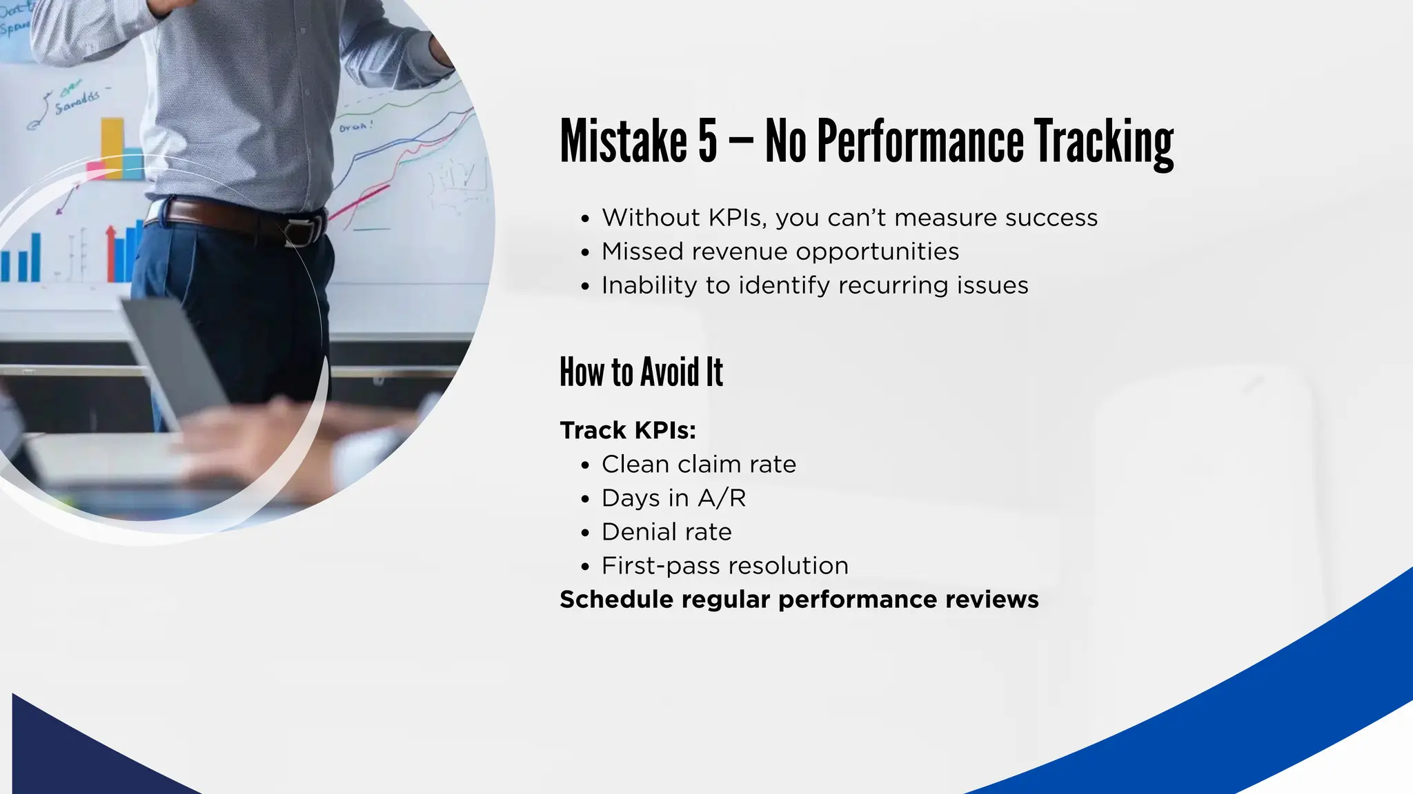 Mistake 5 — No Performance Tracking
How to Avoid It
Without KPIs, you can’t measure success
Missed revenue opportunities
Inability to identify recurring issues
Track KPIs:
Clean claim rate
Days in A/R
Denial rate
First-pass resolution
Schedule regular performance reviews
 