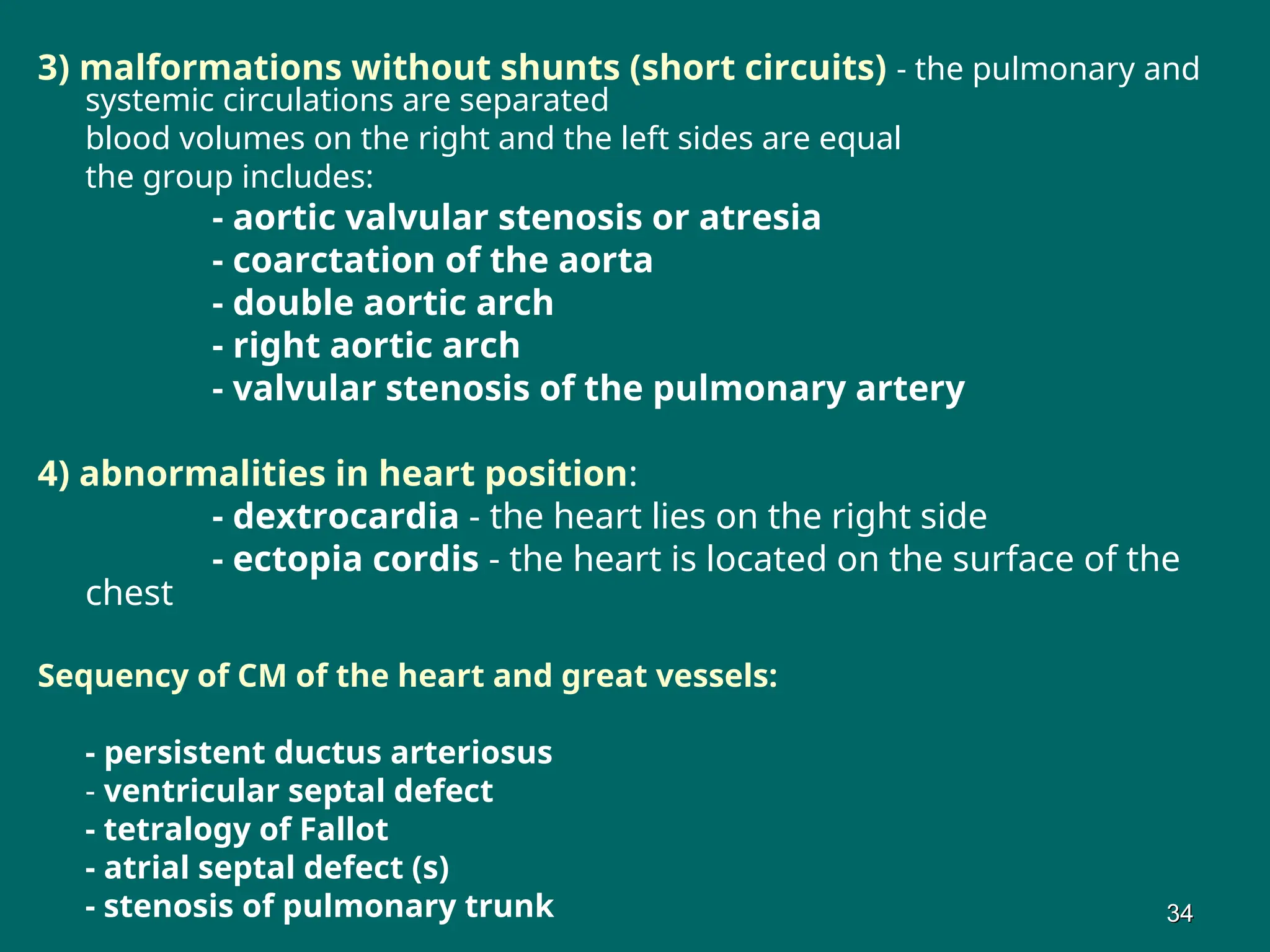 3) malformations without shunts (short circuits) - the pulmonary and
systemic circulations are separated
blood volumes on the right and the left sides are equal
the group includes:
- aortic valvular stenosis or atresia
- coarctation of the aorta
- double aortic arch
- right aortic arch
- valvular stenosis of the pulmonary artery
4) abnormalities in heart position:
- dextrocardia - the heart lies on the right side
- ectopia cordis - the heart is located on the surface of the
chest
Sequency of CM of the heart and great vessels:
- persistent ductus arteriosus
- ventricular septal defect
- tetralogy of Fallot
- atrial septal defect (s)
- stenosis of pulmonary trunk 34
34
 