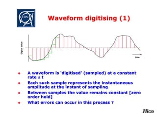 Waveform digitising (1)
 A waveform is ‘digitised’ (sampled) at a constant
rate D t
 Each such sample represents the instantaneous
amplitude at the instant of sampling
 Between samples the value remains constant [zero
order hold]
 What errors can occur in this process ?
time
Digital
value
 