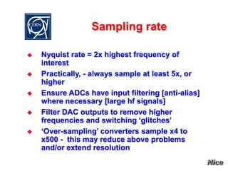 Sampling rate
 Nyquist rate = 2x highest frequency of
interest
 Practically, - always sample at least 5x, or
higher
 Ensure ADCs have input filtering [anti-alias]
where necessary [large hf signals]
 Filter DAC outputs to remove higher
frequencies and switching ‘glitches’
 ‘Over-sampling’ converters sample x4 to
x500 - this may reduce above problems
and/or extend resolution
 