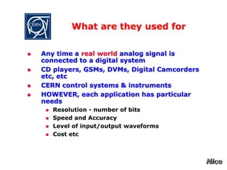 What are they used for
 Any time a real world analog signal is
connected to a digital system
 CD players, GSMs, DVMs, Digital Camcorders
etc, etc
 CERN control systems & instruments
 HOWEVER, each application has particular
needs
 Resolution - number of bits
 Speed and Accuracy
 Level of input/output waveforms
 Cost etc
 