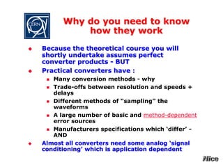 Why do you need to know
how they work
 Because the theoretical course you will
shortly undertake assumes perfect
converter products - BUT
 Practical converters have :
 Many conversion methods - why
 Trade-offs between resolution and speeds +
delays
 Different methods of “sampling” the
waveforms
 A large number of basic and method-dependent
error sources
 Manufacturers specifications which ‘differ’ -
AND
 Almost all converters need some analog ‘signal
conditioning’ which is application dependent
 