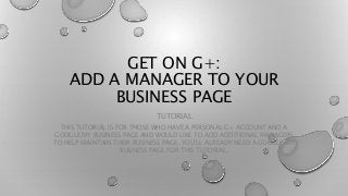 GET ON G+:
ADD A MANAGER TO YOUR
BUSINESS PAGE
TUTORIAL
THIS TUTORIAL IS FOR THOSE WHO HAVE A PERSONAL G+ ACCOUNT AND A
GOOGLE MY BUSINESS PAGE AND WOULD LIKE TO ADD ADDITIONAL MANAGERS
TO HELP MAINTAIN THEIR BUSINESS PAGE. YOU’LL ALREADY NEED A GOOGLE MY
BUSINESS PAGE FOR THIS TUTORIAL.
 