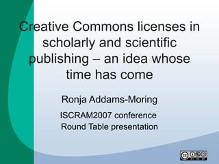 Creative Commons licenses in
   scholarly and scientific
 publishing – an idea whose
        time has come
      Ronja Addams-Moring
      ISCRAM2007 conference
      Round Table presentation
 