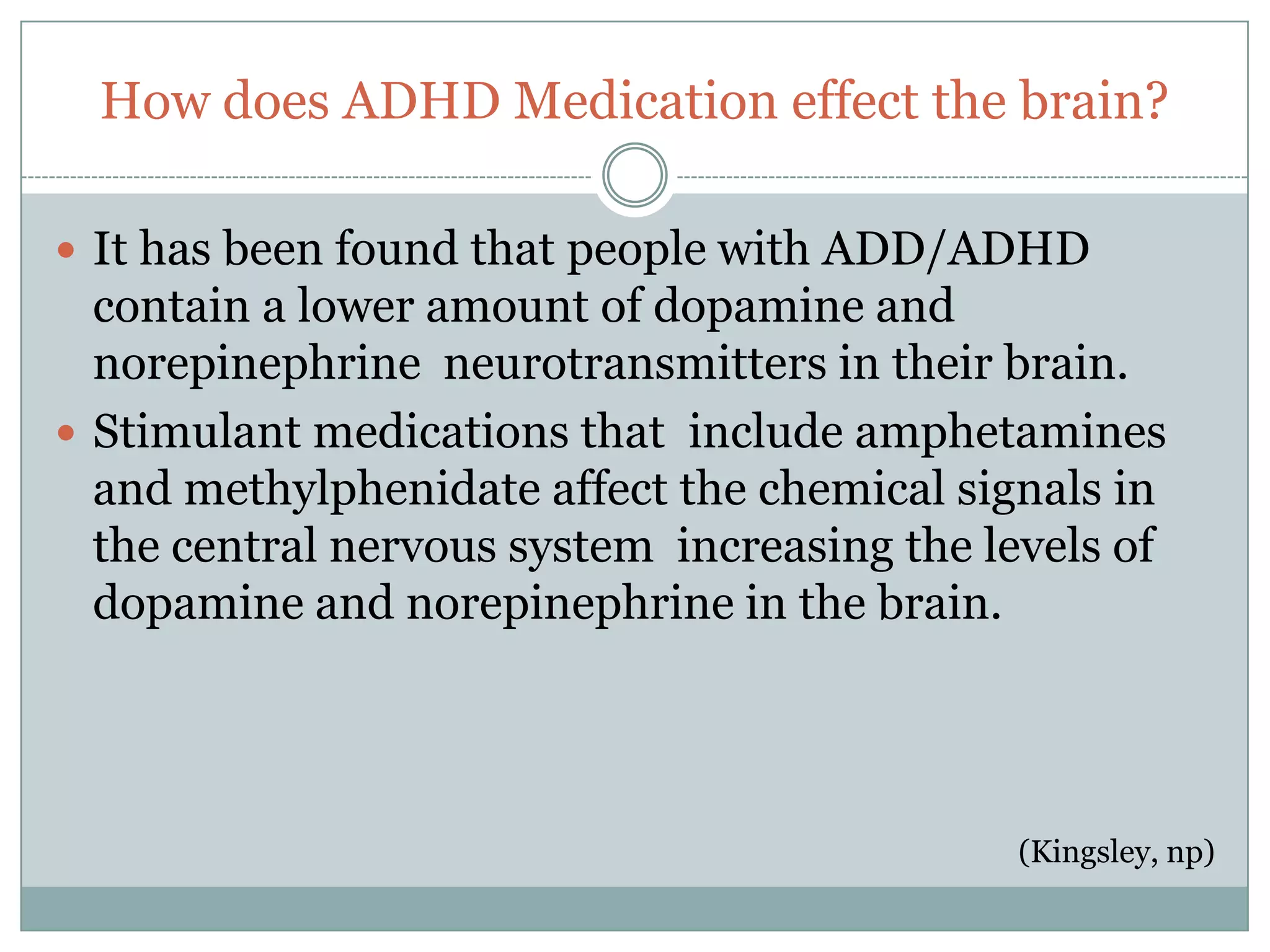 How does ADHD Medication effect the brain?

 It has been found that people with ADD/ADHD
  contain a lower amount of dopamine and
  norepinephrine neurotransmitters in their brain.
 Stimulant medications that include amphetamines
  and methylphenidate affect the chemical signals in
  the central nervous system increasing the levels of
  dopamine and norepinephrine in the brain.




                                             (Kingsley, np)
 