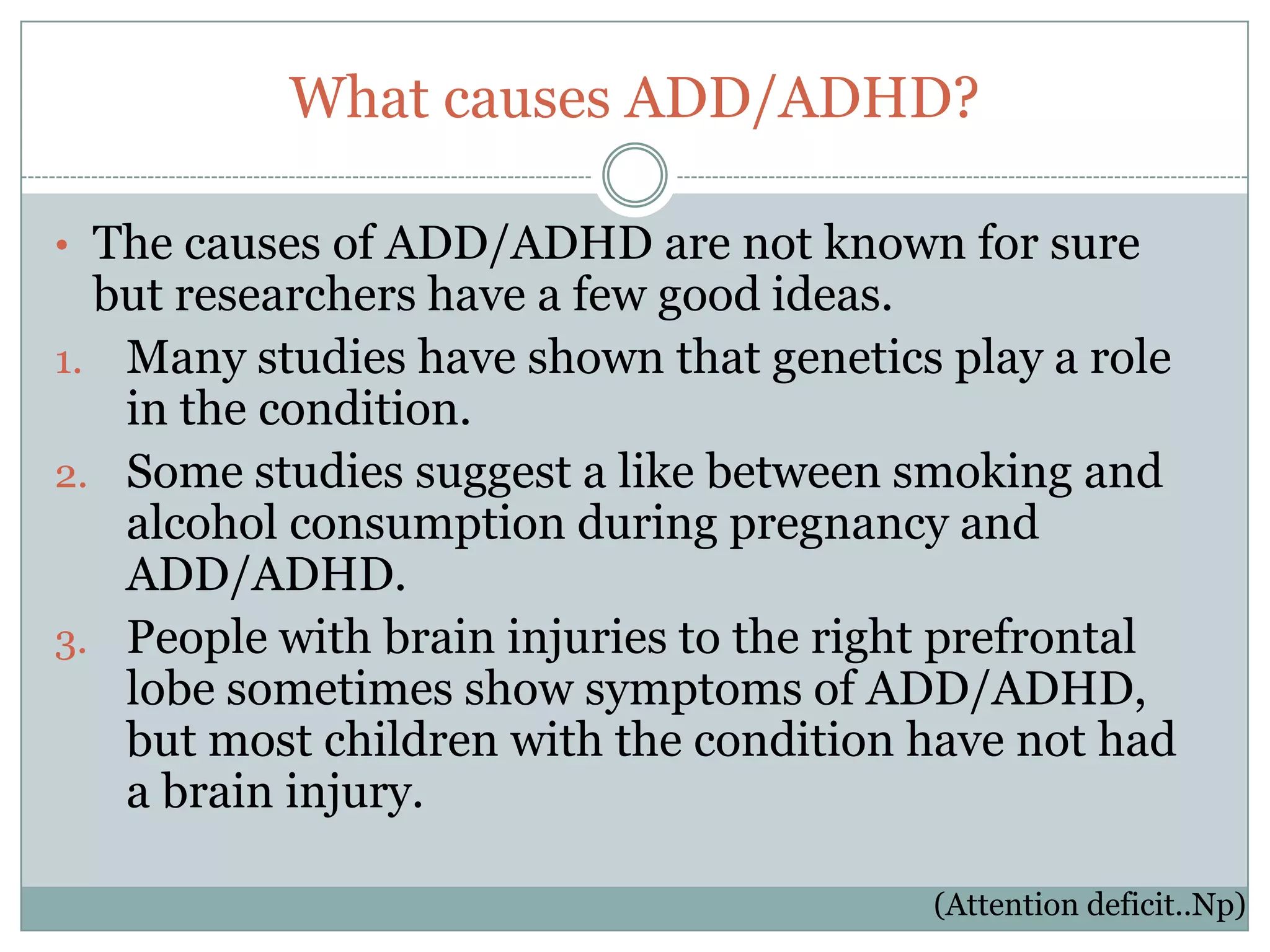 What causes ADD/ADHD?

• The causes of ADD/ADHD are not known for sure
  but researchers have a few good ideas.
1. Many studies have shown that genetics play a role
   in the condition.
2. Some studies suggest a like between smoking and
   alcohol consumption during pregnancy and
   ADD/ADHD.
3. People with brain injuries to the right prefrontal
   lobe sometimes show symptoms of ADD/ADHD,
   but most children with the condition have not had
   a brain injury.

                                         (Attention deficit..Np)
 