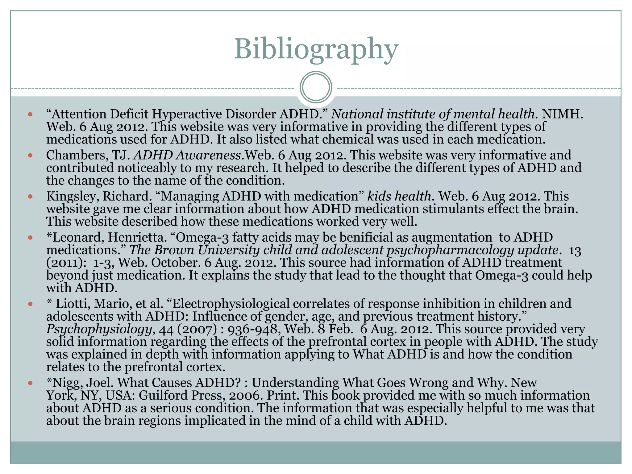 Bibliography

   “Attention Deficit Hyperactive Disorder ADHD.” National institute of mental health. NIMH.
    Web. 6 Aug 2012. This website was very informative in providing the different types of
    medications used for ADHD. It also listed what chemical was used in each medication.
   Chambers, TJ. ADHD Awareness.Web. 6 Aug 2012. This website was very informative and
    contributed noticeably to my research. It helped to describe the different types of ADHD and
    the changes to the name of the condition.
   Kingsley, Richard. “Managing ADHD with medication” kids health. Web. 6 Aug 2012. This
    website gave me clear information about how ADHD medication stimulants effect the brain.
    This website described how these medications worked very well.
   *Leonard, Henrietta. “Omega-3 fatty acids may be benificial as augmentation to ADHD
    medications.” The Brown University child and adolescent psychopharmacology update. 13
    (2011): 1-3, Web. October. 6 Aug. 2012. This source had information of ADHD treatment
    beyond just medication. It explains the study that lead to the thought that Omega-3 could help
    with ADHD.
   * Liotti, Mario, et al. “Electrophysiological correlates of response inhibition in children and
    adolescents with ADHD: Influence of gender, age, and previous treatment history.”
    Psychophysiology, 44 (2007) : 936-948, Web. 8 Feb. 6 Aug. 2012. This source provided very
    solid information regarding the effects of the prefrontal cortex in people with ADHD. The study
    was explained in depth with information applying to What ADHD is and how the condition
    relates to the prefrontal cortex.
   *Nigg, Joel. What Causes ADHD? : Understanding What Goes Wrong and Why. New
    York, NY, USA: Guilford Press, 2006. Print. This book provided me with so much information
    about ADHD as a serious condition. The information that was especially helpful to me was that
    about the brain regions implicated in the mind of a child with ADHD.
 