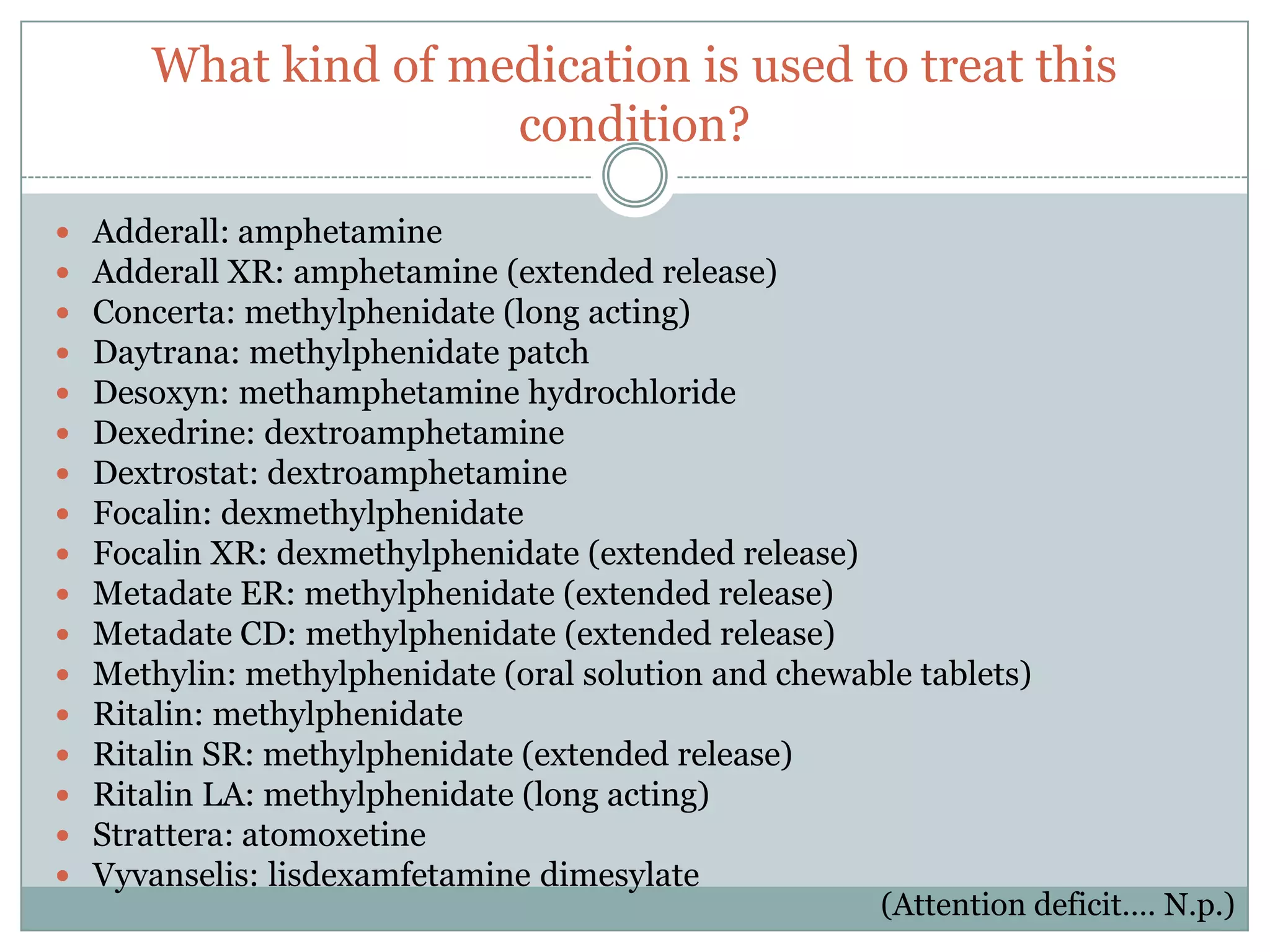 What kind of medication is used to treat this
                      condition?

   Adderall: amphetamine
   Adderall XR: amphetamine (extended release)
   Concerta: methylphenidate (long acting)
   Daytrana: methylphenidate patch
   Desoxyn: methamphetamine hydrochloride
   Dexedrine: dextroamphetamine
   Dextrostat: dextroamphetamine
   Focalin: dexmethylphenidate
   Focalin XR: dexmethylphenidate (extended release)
   Metadate ER: methylphenidate (extended release)
   Metadate CD: methylphenidate (extended release)
   Methylin: methylphenidate (oral solution and chewable tablets)
   Ritalin: methylphenidate
   Ritalin SR: methylphenidate (extended release)
   Ritalin LA: methylphenidate (long acting)
   Strattera: atomoxetine
   Vyvanselis: lisdexamfetamine dimesylate
                                                        (Attention deficit…. N.p.)
 