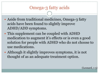 Omega-3 fatty acids

 Aside from traditional medicines, Omega-3 fatty
  acids have been found to slightly improve
  ADHD/ADD symptoms.
 This supplement can be coupled with ADHD
  medication to augment it’s effects or is even a good
  solution for people with ADHD who do not choose to
  use medications.
 Although it slightly improves symptoms, it is not
  thought of as an adequate treatment option.

                                              (Leonard, 1-3)
 