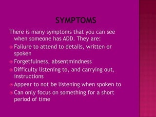 There is many symptoms that you can see
  when someone has ADD. They are:
 Failure to attend to details, written or
  spoken
 Forgetfulness, absentmindness
 Difficulty listening to, and carrying out,
  instructions
 Appear to not be listening when spoken to
 Can only focus on something for a short
  period of time
 