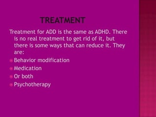 Treatment for ADD is the same as ADHD. There
  is no real treatment to get rid of it, but
  there is some ways that can reduce it. They
  are:
 Behavior modification
 Medication
 Or both
 Psychotherapy
 