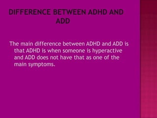 The main difference between ADHD and ADD is
 that ADHD is when someone is hyperactive
 and ADD does not have that as one of the
 main symptoms.
 