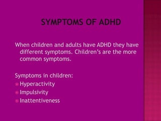 When children and adults have ADHD they have
 different symptoms. Children’s are the more
 common symptoms.

Symptoms in children:
 Hyperactivity
 Impulsivity
 Inattentiveness
 