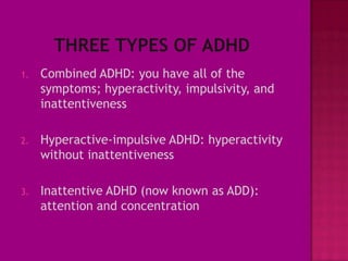 1.   Combined ADHD: you have all of the
     symptoms; hyperactivity, impulsivity, and
     inattentiveness

2.   Hyperactive-impulsive ADHD: hyperactivity
     without inattentiveness

3.   Inattentive ADHD (now known as ADD):
     attention and concentration
 