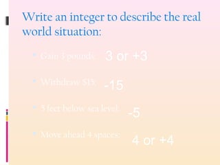Write an integer to describe the real
world situation:
 Gain 3 pounds:
 Withdraw $15:
 5 feet below sea level:
 Move ahead 4 spaces:
3 or +3
-15
-5
4 or +4
 