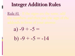 Integer Addition RulesInteger Addition Rules
 Rule #1 – If the signs are the same, add
the numbers and then put the sign of the
addends in front of your answer.
b) -9 + -5 = -14
a) -9 + -5 =
 