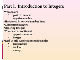 Part I: Introduction to IntegersPart I: Introduction to Integers
•VocabularyVocabulary
• positive numberpositive number
• negative numbernegative number
•Horizontal & vertical number linesHorizontal & vertical number lines
•Comparing IntegersComparing Integers
•Ordering IntegersOrdering Integers
•Vocabulary - continuedVocabulary - continued
• opposite numberopposite number
• integerinteger
•Real World Applications & ExamplesReal World Applications & Examples
• temperaturetemperature
• sea levelsea level
• moneymoney
 