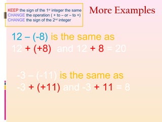 More Examples
12 – (-8) is the same as
12 + (+8) and 12 + 8 = 20
-3 – (-11) is the same as
-3 + (+11) and -3 + 11 = 8
KEEP the sign of the 1st
integer the same
CHANGE the operation ( + to – or – to +)
CHANGE the sign of the 2nd
integer
 