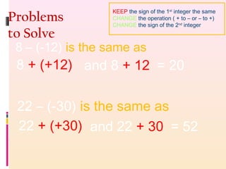 Problems
to Solve
8 – (-12) is the same as
8 + (+12) and 8 + 12 = 20
22 – (-30) is the same as
22 + (+30) and 22 + 30 = 52
KEEP the sign of the 1st
integer the same
CHANGE the operation ( + to – or – to +)
CHANGE the sign of the 2nd
integer
 