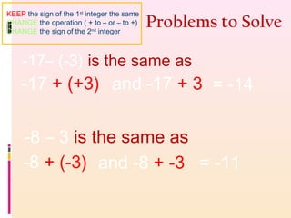 Problems to Solve
-17– (-3) is the same as
-17 + (+3) and -17 + 3 = -14
-8 – 3 is the same as
-8 + (-3) and -8 + -3 = -11
KEEP the sign of the 1st
integer the same
CHANGE the operation ( + to – or – to +)
CHANGE the sign of the 2nd
integer
 