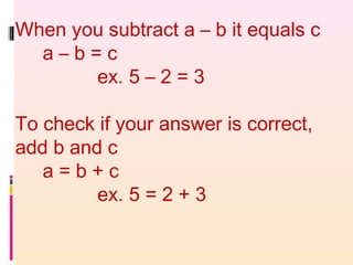 When you subtract a – b it equals c
a – b = c
ex. 5 – 2 = 3
To check if your answer is correct,
add b and c
a = b + c
ex. 5 = 2 + 3
 
