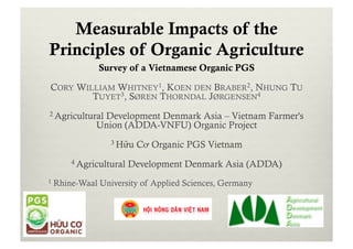 Measurable Impacts of the
Principles of Organic Agriculture
Survey of a Vietnamese Organic PGS
CORY WILLIAM WHITNEY1, KOEN DEN BRABER2, NHUNG TU
TUYET3, SØREN THORNDAL JØRGENSEN4
2 Agricultural Development Denmark Asia – Vietnam Farmer's
Union (ADDA-VNFU) Organic Project
3 Hữu Cơ Organic PGS Vietnam
4 Agricultural Development Denmark Asia (ADDA)
1 Rhine-Waal University of Applied Sciences, Germany
 