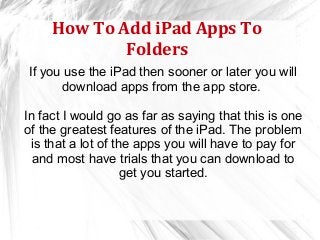How To Add iPad Apps To
             Folders
If you use the iPad then sooner or later you will
      download apps from the app store.

In fact I would go as far as saying that this is one
of the greatest features of the iPad. The problem
 is that a lot of the apps you will have to pay for
  and most have trials that you can download to
                    get you started.
 