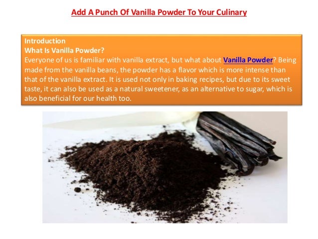 Add A Punch Of Vanilla Powder To Your Culinary
Introduction
What Is Vanilla Powder?
Everyone of us is familiar with vanilla extract, but what about Vanilla Powder? Being
made from the vanilla beans, the powder has a flavor which is more intense than
that of the vanilla extract. It is used not only in baking recipes, but due to its sweet
taste, it can also be used as a natural sweetener, as an alternative to sugar, which is
also beneficial for our health too.
 
