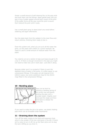 Smear a small amount of self-cleaning flux to the pipe ends
and push them into the fittings. Apply gentle heat until you
see a ring of solder appear around each mouth of the joint.
If the solder forms all the way round the joint is sound.
Don't disturb the joint until it cools.



Use a small plant spray to damp down any wood before
soldering and again afterwards.



Run the pipes back from the radiator to the main flow-and-
return arteries, finishing them ready to tee in.



Drain the system and, when you are sure all the water has
gone, cut the pipes with cutters or a junior hacksaw. Be
ready to catch a small amount of residual water from the
pipes.



You need to cut out a section of pipe just large enough to fit
a tee in. If there is enough movement in the pipe you might
not need to make two cuts in each pipe - just slide it along.



Because solder won't run properly if there is even the
slightest trace of water in the joints, it is often easier to use
compression fittings. If the pipes are old imperial 3/4in
(20mm) pipes, buy some substitute rings for the 22mm
rings fitted in the compression fittings.




10 - Bending pipes
                               Pipes can be bent by
                               inserting a bending spring of
                               the correct size and gently
                               bending the pipe over a
                               rounded object. Slightly over-
                               bend past the angle and then
                               bend back to release the
                               spring (6).




If you want to make the job a lot easier, use plastic heating
pipe which can be threaded under floorboards.


11 - Draining down the system
Turn off the water supply to the feed and expansion tank
which is the smaller of the two cold tanks in the loft. If there
isn't a valve to turn it off, tie up the float valve arm to stop
the tank refilling as you drain it.
 